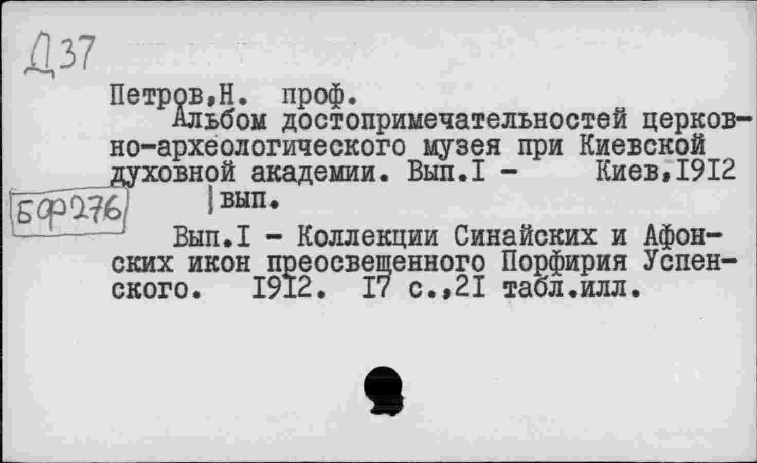 ﻿Ції	]
Петров»Н. проф.
Альбом достопримечательностей церковно-археологического музея при Киевской духовной академии. Вып.1 - Киев,1912 ТфЙб,! |вып.
Вып.1 - Коллекции Синайских и Афонских икон преосвещенного Порфирия Успенского. 1912. 17 с.,21 табл.илл.